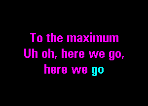 To the maximum

Uh oh, here we go.
here we go