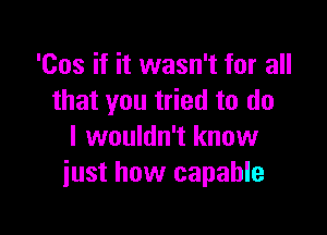 'Cos if it wasn't for all
that you tried to do

I wouldn't know
just how capable