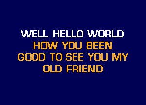 WELL HELLO WORLD
HOW YOU BEEN
GOOD TO SEE YOU MY
OLD FRIEND