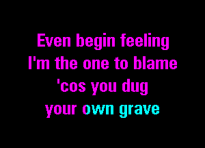 Even begin feeling
I'm the one to blame

'cos you dug
your own grave