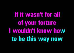 If it wasn't for all
of your torture

I wouldn't know how
to be this way now