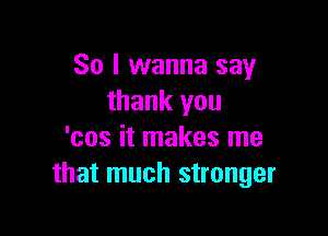 So I wanna say
thank you

'cos it makes me
that much stronger
