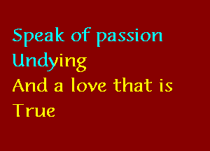 Speak of passion
Undying

And a love that is
True