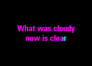 What was cloudy

now is clear