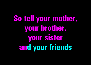 So tell your mother,
your brother.

your sister
and your friends