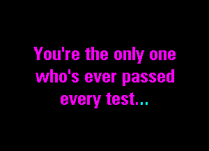 You're the only one

who's ever passed
every test...