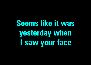 Seems like it was

yesterday when
I saw your face