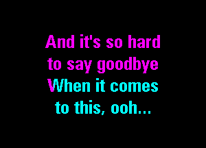 And it's so hard
to say goodbye

When it comes
to this, ooh...