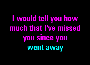 I would tell you how
much that I've missed

you since you
went away