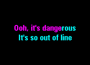 00h, it's dangerous

It's so out of line