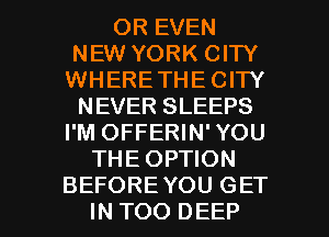 OR EVEN
NEW YORK CITY
WHERETHE CITY
NEVER SLEEPS
I'M OFFERIN' YOU
THE OPTION

BEFORE YOU GET
IN TOO DEEP l