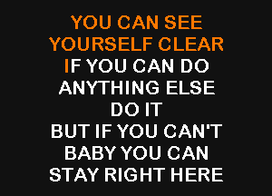 YOU CAN SEE
YOURSELF CLEAR
IF YOU CAN DO
ANYTHING ELSE
DO IT
BUT IFYOU CAN'T

BABY YOU CAN
STAY RIGHT HERE I