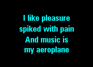 I like pleasure
spiked with pain

And music is
my aeroplane