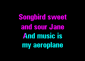 Songbird sweet
and sour Jane

And music is
my aeroplane