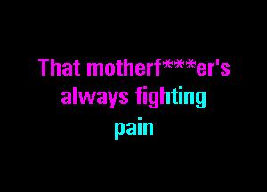 That motherfemeer's

always fighting
pain