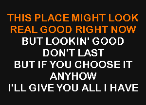 THIS PLACE MIGHT LOOK
REAL GOOD RIGHT NOW
BUT LOOKIN' GOOD
DON'T LAST
BUT IFYOU CHOOSE IT
ANYHOW
I'LL GIVE YOU ALL I HAVE