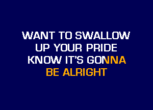 WANT TO SWALLOW
UP YOUR PRIDE

KNOW IT'S GONNA
BE ALRIGHT