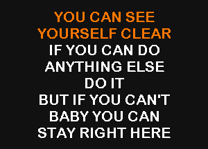 YOU CAN SEE
YOURSELF CLEAR
IF YOU CAN DO
ANYTHING ELSE
DO IT
BUT IFYOU CAN'T

BABY YOU CAN
STAY RIGHT HERE I