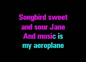 Songbird sweet
and sour Jane

And music is
my aeroplane