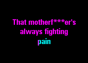 That motherfemeer's

always fighting
pain