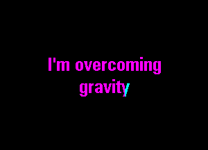 I'm overcoming

gravity