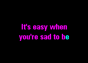 It's easy when

you're sad to be