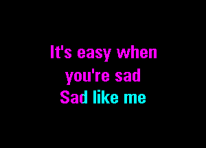 It's easy when

you're sad
Sad like me