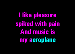 I like pleasure
spiked with pain

And music is
my aeroplane