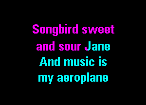 Songbird sweet
and sour Jane

And music is
my aeroplane