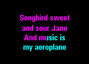 Songbird sweet
and sour Jane

And music is
my aeroplane