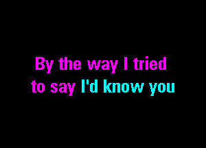 By the way I tried

to say I'd know you