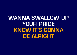 WANNA SWALLOW UP
YOUR PRIDE

KNOW IT'S GONNA
BE ALRIGHT