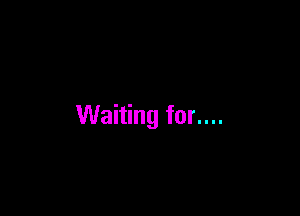 Waiting for....