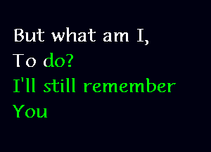 But what am I,
To do?

I'll still remember
You