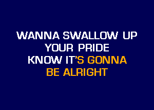 WANNA SWALLOW UP
YOUR PRIDE

KNOW IT'S GONNA
BE ALRIGHT