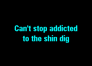 Can't stop addicted

to the shin dig