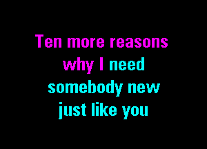 Ten more reasons
why I need

somebody new
just like you