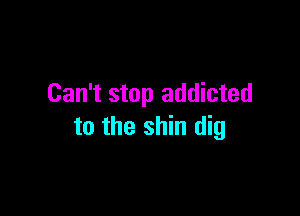 Can't stop addicted

to the shin dig