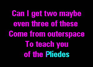 Can I get two maybe
even three of these

Come from outerspace
To teach you
of the Pliedes