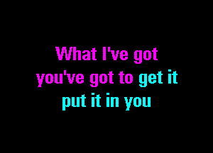 What I've got

you've got to get it
put it in you