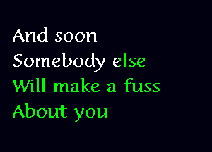 And soon
Somebody else

Will make a fuss
About you