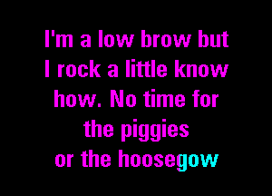 I'm a low brow but
I rock a little know

how. No time for
the piggies
or the hoosegow