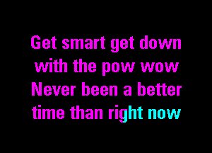 Get smart get down
with the pow wow
Never been a better
time than right now