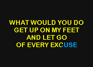 WHAT WOULD YOU DO
GET UP ON MY FEET
AND LET G0
OF EVERY EXCUSE