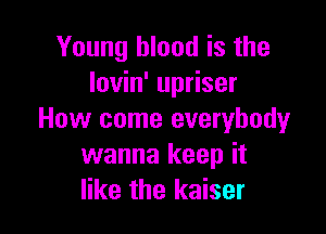 Young blood is the
Iovin' upriser

How come everybody
wanna keep it
like the kaiser