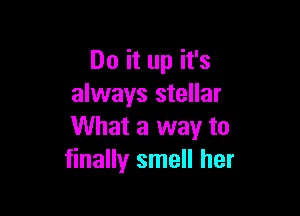 Do it up it's
always stellar

What a way to
finally smell her