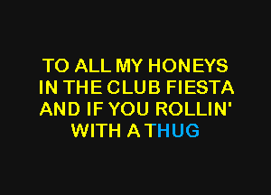 TO ALL MY HONEYS

IN THE CLUB FIESTA

AND IFYOU ROLLIN'
WITH ATHUG