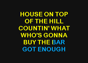 HOUSE ON TOP
OF THE HILL
COUNTIN' WHAT

WHO'S GONNA
BUY THE BAR
GOT ENOUGH