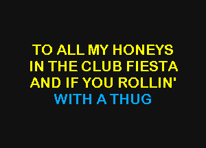 TO ALL MY HONEYS

IN THE CLUB FIESTA

AND IFYOU ROLLIN'
WITH ATHUG
