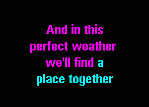 And in this
perfect weather

we'll find a
place together